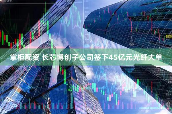 掌柜配资 长芯博创子公司签下45亿元光纤大单