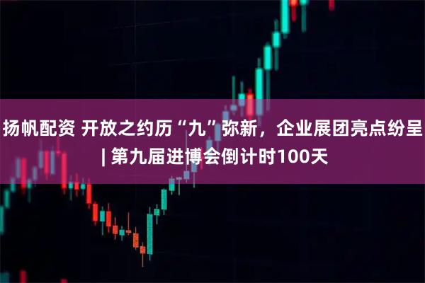 扬帆配资 开放之约历“九”弥新，企业展团亮点纷呈 | 第九届进博会倒计时100天