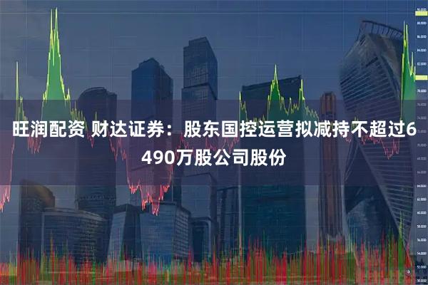 旺润配资 财达证券：股东国控运营拟减持不超过6490万股公司股份